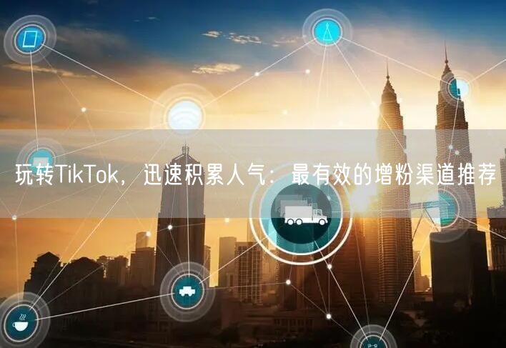 玩转TikTok，迅速积累人气：最有效的增粉渠道推荐