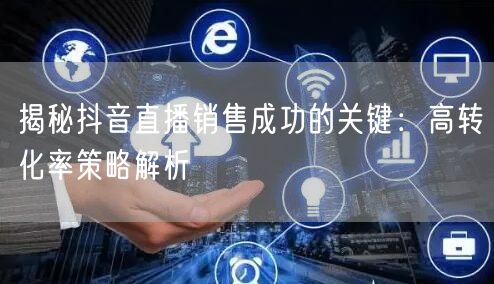 揭秘抖音直播销售成功的关键：高转化率策略解析