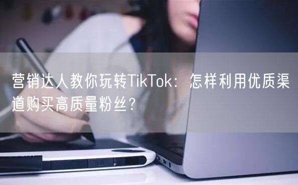营销达人教你玩转TikTok：怎样利用优质渠道购买高质量粉丝？