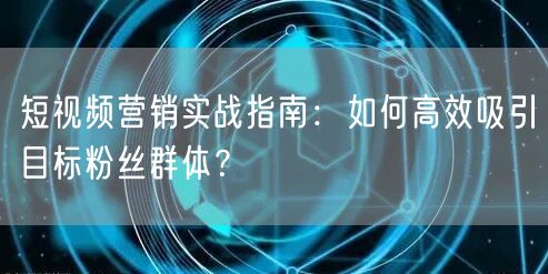 短视频营销实战指南：如何高效吸引目标粉丝群体？