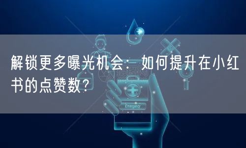 解锁更多曝光机会：如何提升在小红书的点赞数？